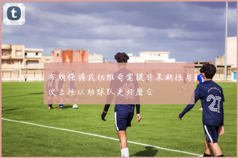 布朗强调武切维奇需提升果断性与攻击性以助球队更好磨合